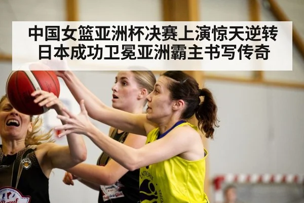 中国女篮亚洲杯决赛上演惊天逆转日本成功卫冕亚洲霸主书写传奇